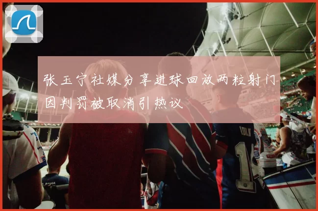 张玉宁社媒分享进球回放两粒射门因判罚被取消引热议