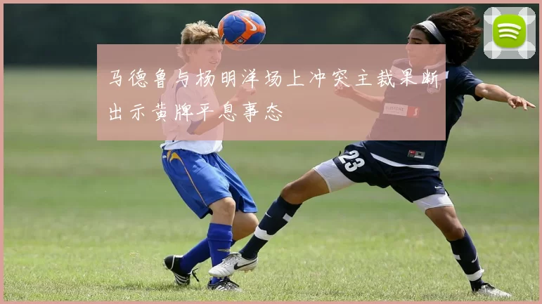 马德鲁与杨明洋场上冲突主裁果断出示黄牌平息事态