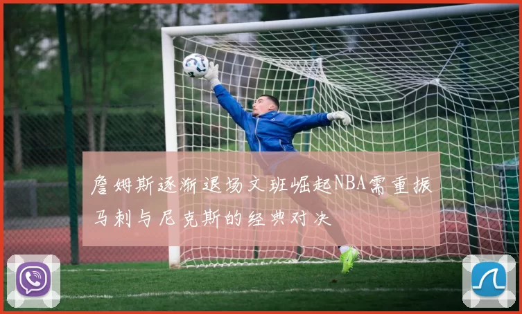 詹姆斯逐渐退场文班崛起NBA需重振马刺与尼克斯的经典对决