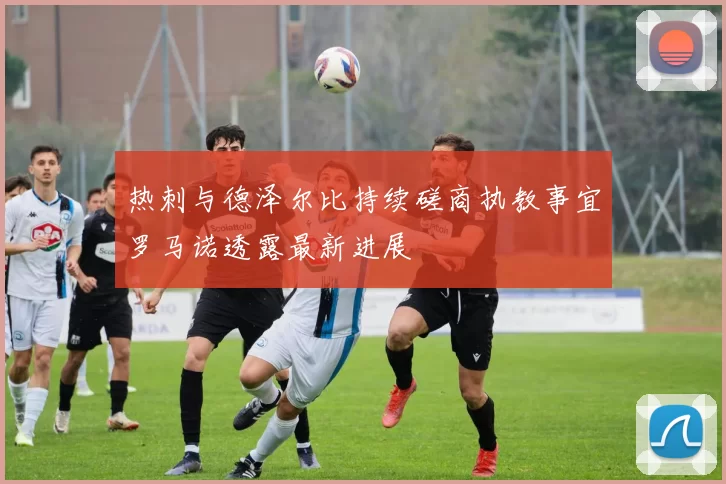 热刺与德泽尔比持续磋商执教事宜罗马诺透露最新进展