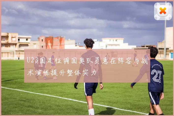 U23国足征调国奥队员意在阵容与战术演练提升整体实力