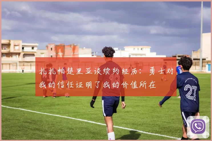 扎扎帕楚里亚谈续约经历：勇士对我的信任证明了我的价值所在