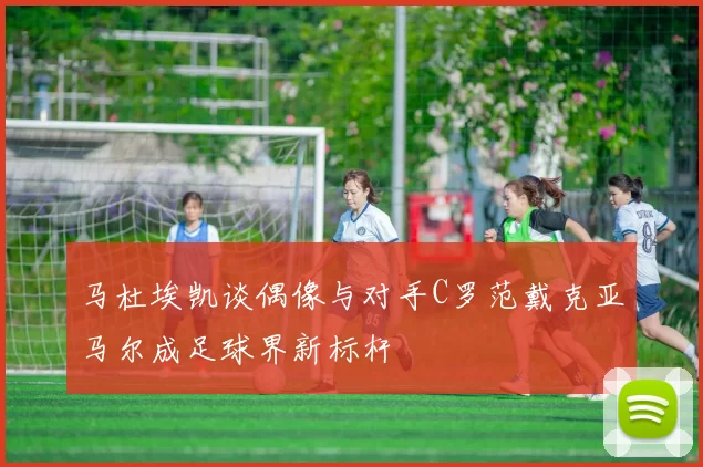 马杜埃凯谈偶像与对手C罗范戴克亚马尔成足球界新标杆