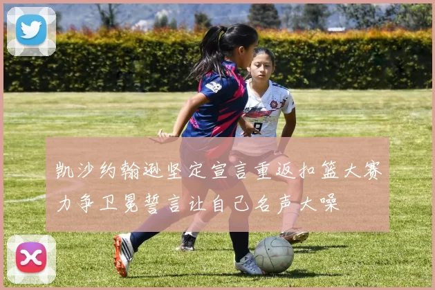 凯沙约翰逊坚定宣言重返扣篮大赛力争卫冕誓言让自己名声大噪