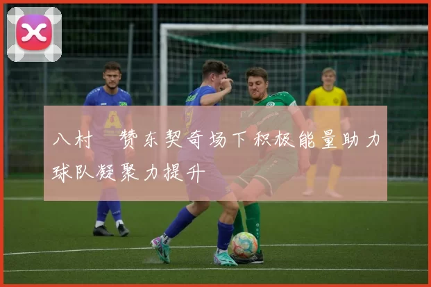 八村塁赞东契奇场下积极能量助力球队凝聚力提升