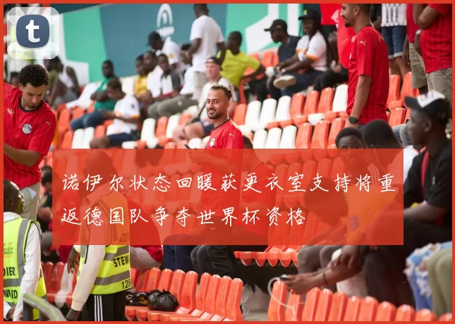 诺伊尔状态回暖获更衣室支持将重返德国队争夺世界杯资格
