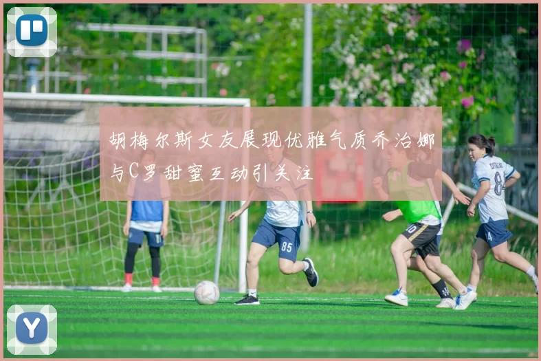 胡梅尔斯女友展现优雅气质乔治娜与C罗甜蜜互动引关注