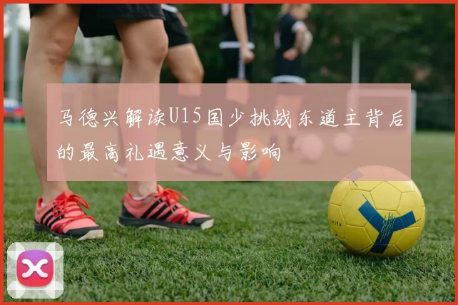 马德兴解读U15国少挑战东道主背后的最高礼遇意义与影响