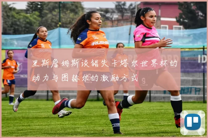 里斯詹姆斯谈错失卡塔尔世界杯的动力与图赫尔的激励方式