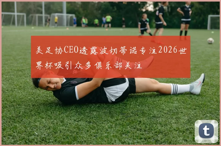 美足协CEO透露波切蒂诺专注2026世界杯吸引众多俱乐部关注